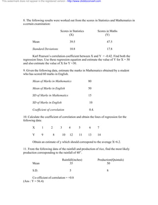 This watermark does not appear in the registered version - http://www.clicktoconvert.com 
8. The following results were worked out from the scores in Statistics and Mathematics in 
a certain examination: 
Scores in Statistics Scores in Maths 
(X) (Y) 
Mean 39.5 47.5 
Standard Deviations 10.8 17.8 
Karl Pearson’s correlation coefficient between X and Y = -0.42. Find both the 
regression lines. Use these regression equation and estimate the value of Y for X = 50 
and also estimate the value of X for Y =30. 
9. Given the following data, estimate the marks in Mathematics obtained by a student 
who has scored 60 marks in English. 
Mean of Marks in Mathematics 80 
Mean of Marks in English 50 
SD of Marks in Mathematics 15 
SD of Marks in English 10 
Coefficient of correlation 0.4. 
10. Calculate the coefficient of correlation and obtain the lines of regression for the 
following data: 
X 1 2 3 4 5 6 7 
Y 9 8 10 12 11 13 14 
Obtain an estimate of y which should correspond to the average X=6.2. 
11. From the following data of the rainfall and production of rice, find the most likely 
production corresponding to the rainfall of 40”. 
Rainfall(inches) Production(Quintals) 
Mean 35 50 
S.D. 5 8 
Co-efficient of correlation = +0.8 
(Ans : Y = 56.4) 
 