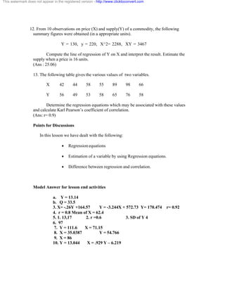 This watermark does not appear in the registered version - http://www.clicktoconvert.com 
12. From 10 observations on price (X) and supply(Y) of a commodity, the following 
summary figures were obtained (in a appropriate units). 
Y = 130, y = 220, X^2= 2288, XY = 3467 
Compute the line of regression of Y on X and interpret the result. Estimate the 
supply when a price is 16 units. 
(Ans : 25.06) 
13. The following table gives the various values of two variables. 
X 42 44 58 55 89 98 66 
Y 56 49 53 58 65 76 58 
Determine the regression equations which may be associated with these values 
and calculate Karl Pearson’s coefficient of correlation. 
(Ans: r= 0.9) 
Points for Discussions 
In this lesson we have dealt with the following: 
· Regression equations 
· Estimation of a variable by using Regression equations. 
· Difference between regression and correlation. 
Model Answer for lesson end activities 
a. Y = 13.14 
b. Q = 33.5 
3. X= -.26Y +164.57 Y = -3.244X + 572.73 Y= 170.474 r= 0.92 
4. r = 0.8 Mean of X = 62.4 
5. 1. 13,17 2. r =0.6 3. SD of Y 4 
6. 97 
7. Y = 111.6 X = 71.15 
8. X = 35.0387 Y = 54.766 
9. X = 86 
10. Y = 13.044 X = .929 Y – 6.219 
 