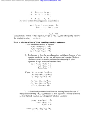 This watermark does not appear in the registered version - http://www.clicktoconvert.com 
-0 b22 ……… b2n c2 - 
-0 0 c33 … c3n d3 - 
-……………………… - 
-0 0 03 …… nnn nn- 
The above system of linear equations is equivalent to 
a11 x1 + a12x2 + ……… +a1n xn = b1 
b22x2 + ……… +a2n xn = c2 
……………………………………………. 
…………………………………………… 
nnn xn = mn 
Going from the bottom of these equation, we get xn = mn / nnn and subsequently we solve 
the equation xn-1, xn-2, …. x2, x1. 
Steps to solve the system of three equation with three unknowns : 
Let us consider the system of equation 
a11 x1 + a12x2 +a13 x3 = b1 
a21 x1 + a22x2 +a23 x3 = b2 
a31 x1 + a32x2 + a33 x3 = b3 
1. To eliminate x1 from the second equation, multiply the first row of the 
equation matrix by - a21/ a11 and add it to second equation. Similarly 
eliminate x1 from the third equation and subsequently all other 
equations. We get new equation of the form 
a11 x1 + a12x2 +a13 x3 = b1 
+b22x2 + b23x3 = c2 
+ b32x2 +b33 x3 = c3 
Where b22 = a22 – (a21 / a11) X a12 
b23 = a23 – (a21 / a11) X a13) 
c2 = b2 – (a21 / a11) x b1 
b32 = a32 – (a31 / a31) X a12 
b33 = a33 – (a31 / a11) X a13 
c3 = b3 – (a31 / a11) x b1 
2. To eliminate x2 from the third equation, multiply the second row of 
the equation matrix by - b32/ b22 and add it to third equation. Similarly eliminate 
x2 from the third equation and subsequently all other equations. 
a11 x1 + a12x2 +a13 x3 = b1 
+b22x2 + b23x3 = c2 
b33 x3 = d3 
where c33 = b33 – (b32 / b22) X b23 
 