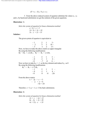 This watermark does not appear in the registered version - http://www.clicktoconvert.com 
d3 =c3 – (b32 / b22) x c2 
3. From the above reduced system of equation substitute the values x3 , x2 
and x1 by backward substitution we get the solution of the given equations. 
Illustration 1 : 
Solve the system of equation by Gauss elimination method 
x+ 2y + z = 3 
2x+ 3y + 3z = 10 
3x - y + 2z = 13 
Solution : 
The given system of equation is equivalent to 
- 1 2 1 3 - 
- 2 3 3 10 - 
- 3 -1 2 13 - 
Now, we have to make the above matrix as upper triangular 
By using the following modifications 
R2’ = R2 + (-2) R1 ; R3’ = R3 + (-3) R1 
- 1 2 1 3 - 
- 0 -1 1 4 - 
- 0 - 7 -8 4 - 
Now we have to take b22 = -1 as the key element and reduce b32 as 0 
By using the following modifications 
R3’ = R3 + (+7) R2 
- 1 2 1 3 - 
- 0 -1 1 4 - 
- 0 0 -8 -24- 
From the above matrix 
x + 2y + z = 3 
- y + z = 4 
- 8z = -24 
Therefore z = 3, y = -1, x =2 by back substitution. 
Illustration 2 : 
Solve the system of equation by Gauss elimination method 
2x + y + 4z = 12 
8x - 3y + 2z = 20 
4x + 11y -z = 33 
 