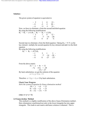 This watermark does not appear in the registered version - http://www.clicktoconvert.com 
Solution : 
The given system of equation is equivalent to 
- 2 1 4 12 - 
- 8 -3 2 20 - 
- 4 11 -1 33 - 
Now, we have to eliminate x from the second and third equation 
By using the following modifications 
R2’ = R2 + (-4 ) R1 ; R3’ = R3 + (-2) R1 
- 2 1 4 12 - 
- 0 -7 -14 -28- 
- 0 9 -9 9 - 
Second step we eliminate y from the third equation. Taking (b23 = 9 /7) as the 
key element multiply the second equation by key element and add it to the third 
equation 
By using the following modifications 
R3’ = R3 + (9/7) R2 
- 1 2 1 3 - 
- 0 -7 -14 -28 - 
- 0 0 -27 -27 - 
From the above matrix 
2x + y + 4z = 12 
- 7y -14 z = -28 
- 27z = -27 
By back substitution, we get the solution of the equation 
z = 1, y = 2. x = 3 
Therefore z = 3, y = -1, x =2 by back substitution. 
Check Your Progress 
Solve the system of equation by Gauss elimination method 
20x + y + 4z = 25 
8x +13y + 2z = 23 
4x - 11y + 21z = 14 
(Ans: x= y= z = 1) 
2.3 Gauss Jordon Method 
This method is a slightly modification of the above Gauss Elimination method . 
Here elimination is performed not only in the lower triangular but also upper 
triangular . This leads to unit matrix and hence solution is obtained . This is 
 