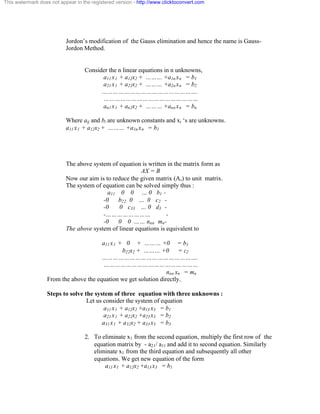 This watermark does not appear in the registered version - http://www.clicktoconvert.com 
Jordon’s modification of the Gauss elimination and hence the name is Gauss- 
Jordon Method. 
Consider the n linear equations in n unknowns, 
a11 x1 + a12x2 + ……… +a1n xn = b1 
a21 x1 + a22x2 + ……… +a2n xn = b2 
……………………………………………. 
…………………………………………… 
an1 x1 + an2x2 + ……… +ann xn = bn 
Where aij and bi are unknown constants and xi ‘s are unknowns. 
a11 x1 + a12x2 + ……… +a1n xn = b1 
The above system of equation is written in the matrix form as 
AX = B 
Now our aim is to reduce the given matrix (A,) to unit matrix. 
The system of equation can be solved simply thus : 
a11 0 0 … 0 b1 - 
-0 b22 0 … 0 c2 - 
-0 0 c33 … 0 d3 - 
-…………………… - 
-0 0 0 …… nnn mn- 
The above system of linear equations is equivalent to 
a11 x1 + 0 + ……… +0 = b1 
b22x2 + ……… +0 = c2 
……………………………………………. 
…………………………………………… 
nnn xn = mn 
From the above the equation we get solution directly.. 
Steps to solve the system of three equation with three unknowns : 
Let us consider the system of equation 
a11 x1 + a12x2 +a13 x3 = b1 
a21 x1 + a22x2 +a23 x3 = b2 
a31 x1 + a32x2 + a33 x3 = b3 
2. To eliminate x1 from the second equation, multiply the first row of the 
equation matrix by - a21/ a11 and add it to second equation. Similarly 
eliminate x1 from the third equation and subsequently all other 
equations. We get new equation of the form 
a11 x1 + a12x2 +a13 x3 = b1 
 