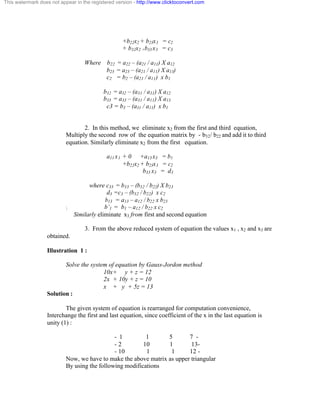 This watermark does not appear in the registered version - http://www.clicktoconvert.com 
+b22x2 + b23x3 = c2 
+ b32x2 +b33 x3 = c3 
Where b22 = a22 – (a21 / a11) X a12 
b23 = a23 – (a21 / a11) X a13) 
c2 = b2 – (a21 / a11) x b1 
b32 = a32 – (a31 / a31) X a12 
b33 = a33 – (a31 / a11) X a13 
c3 = b3 – (a31 / a11) x b1 
2. In this method, we eliminate x2 from the first and third equation, 
Multiply the second row of the equation matrix by - b32/ b22 and add it to third 
equation. Similarly eliminate x2 from the first equation. 
a11 x1 + 0 +a13 x3 = b1 
+b22x2 + b23x3 = c2 
b33 x3 = d3 
where c33 = b33 – (b32 / b22) X b23 
d3 =c3 – (b32 / b22) x c2 
b13 = a13 – a12 / b22 x b23 
 b’1 = b1 – a12 / b22 x c2 
Similarly eliminate x3 from first and second equation 
3. From the above reduced system of equation the values x1 , x2 and x3 are 
obtained. 
Illustration 1 : 
Solve the system of equation by Gauss-Jordon method 
10x+ y + z = 12 
2x + 10y + z = 10 
x + y + 5z = 13 
Solution : 
The given system of equation is rearranged for computation convenience, 
Interchange the first and last equation, since coefficient of the x in the last equation is 
unity (1) : 
- 1 1 5 7 - 
- 2 10 1 13- 
- 10 1 1 12 - 
Now, we have to make the above matrix as upper triangular 
By using the following modifications 
 