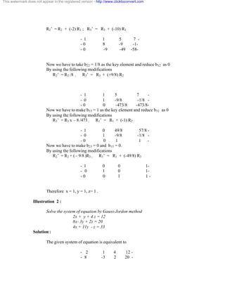 This watermark does not appear in the registered version - http://www.clicktoconvert.com 
R2’ = R2 + (-2) R1 ; R3’ = R3 + (-10) R1 
- 1 1 5 7 - 
- 0 8 -9 -1 - 
- 0 -9 -49 -58 - 
Now we have to take b22 = 1/8 as the key element and reduce b32 as 0 
By using the following modifications 
R2’ = R2 /8 ; R3’ = R3 + (+9/8) R2 
- 1 1 5 7 - 
- 0 1 -9/8 -1/8 - 
- 0 0 -473/8 -473/8- 
Now we have to make b33 = 1 as the key element and reduce b32 as 0 
By using the following modifications 
R3’ = R3 x - 8 /473 ; R1’ = R1 + (-1) R2 
- 1 0 49/8 57/8 - 
- 0 1 -9/8 -1/8 - 
- 0 0 1 1 - 
Now we have to make b23 = 0 and b13 = 0. 
By using the following modifications 
R2’ = R2 + ( - 9/8 )R3 ; R1’ = R1 + (-49/8) R3 
- 1 0 0 1- 
- 0 1 0 1- 
- 0 0 1 1 - 
Therefore x = 1, y = 1, z= 1 . 
Illustration 2 : 
Solve the system of equation by Gauss-Jordon method 
2x + y + 4 z = 12 
8x- 3y + 2z = 20 
4x + 11y - z = 33 
Solution : 
The given system of equation is equivalent to 
- 2 1 4 12 - 
- 8 -3 2 20 - 
 