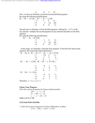This watermark does not appear in the registered version - http://www.clicktoconvert.com 
- 4 11 -1 33 - 
Now, we have to eliminate x from the second and third equation 
By using the following modifications 
R2’ = R2 + (-4 ) R1 ; R3’ = R3 + (-2) R1 
- 2 1 4 12 - 
- 0 -7 -14 -28- 
- 0 9 -9 9 - 
Second step we eliminate y from the third equation. Taking (b23 = 9 /7) as the 
key element multiply the second equation by key element and add it to the third 
equation 
By using the following modifications 
R3’ = R3 + (9/7) R2 
- 2 1 4 12 - 
- 0 -7 -14 -28 - 
- 0 0 -27 -27 - 
At this stage, we eliminate y from the first equation. Z from the first and second 
equation. By using following modifications ; 
R1’ = R1 /2 ; R2’ = R2 /-7 ; R3’ = R3 / (-27) R1 
- 1 1/2 2 6 - 
- 0 1 2 4 - 
- 0 0 1 1 - 
R2’ = R2 + (-2) R3 ; R1’ = R1 + ( -1/2 ) R2 ; 
- 1 0 1 4 - 
- 0 1 0 2 - 
- 0 0 1 1 - 
R1’ = R1 + ( -1 ) R1 ; 
- 1 0 0 3 - 
- 0 1 0 2 - 
- 0 0 1 1 - 
Therefore x = 3, y = 2, z= 1. 
Check Your Progress 
Solve the system of equation by Gauss-Jordon method 
10x+ y + z = 13 
2x + 10y + z = 14 
x + y + 15z = 32 
(Ans: x=y=1, z =2) 
2.4 Lesson End Activities 
1. Solve the system of equation by Gauss Elimination method 
3.15x – 1.96 y + 3.85 z = 12.95 
 