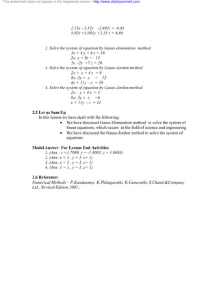 This watermark does not appear in the registered version - http://www.clicktoconvert.com 
2.13x - 5.12y -2.892z = -8.61 
5.92x +3.051y +2.15 z = 6.88 
2. Solve the system of equation by Gauss elimination method 
3x + 4 y + 6 z = 18 
2x- y + 8z = 13 
5x -2y +7 z = 20 
3. Solve the system of equation by Gauss-Jordon method 
2x + y + 4 z = 9 
8x- 3y + z = 12 
4x + 11y - z = 18 
4. Solve the system of equation by Gauss-Jordon method 
2x - y + 4 z = 5 
8x- 3y + z =6 
x + 11y - z = 11 
2.5 Let us Sum Up 
In this lesson we have dealt with the following: 
· We have discussed Gauss Elimination method to solve the system of 
linear equations, which occurs in the field of science and engineering 
· We have discussed the Gauss-Jordon method to solve the system of 
equations. 
Model Answer For Lesson End Activities 
1. (Ans : x =1.7089, y = -1.8005, z = 1.0488) 
2. (Ans: x = 3 , y = 1, z= 1) 
3. (Ans: x = 2 , y = 1, z= 1) 
4. (Ans: 1 = 1 , y = 1, z= 1) 
2.6 Reference: 
Numerical Methods – P.Kandasamy, K.Thilagavathi, K.Gunavathi, S.Chand &Company 
Ltd., Revised Edition 2005 . 
 