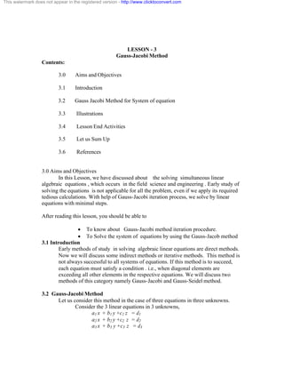 This watermark does not appear in the registered version - http://www.clicktoconvert.com 
LESSON - 3 
Gauss-Jacobi Method 
Contents: 
3.0 Aims and Objectives 
3.1 Introduction 
3.2 Gauss Jacobi Method for System of equation 
3.3 Illustrations 
3.4 Lesson End Activities 
3.5 Let us Sum Up 
3.6 References 
3.0 Aims and Objectives 
In this Lesson, we have discussed about the solving simultaneous linear 
algebraic equations , which occurs in the field science and engineering . Early study of 
solving the equations is not applicable for all the problem, even if we apply its required 
tedious calculations. With help of Gauss-Jacobi iteration process, we solve by linear 
equations with minimal steps. 
After reading this lesson, you should be able to 
· To know about Gauss-Jacobi method iteration procedure. 
· To Solve the system of equations by using the Gauss-Jacob method 
3.1 Introduction 
Early methods of study in solving algebraic linear equations are direct methods. 
Now we will discuss some indirect methods or iterative methods. This method is 
not always successful to all systems of equations. If this method is to succeed, 
each equation must satisfy a condition . i.e., when diagonal elements are 
exceeding all other elements in the respective equations. We will discuss two 
methods of this category namely Gauss-Jacobi and Gauss-Seidel method. 
3.2 Gauss-Jacobi Method 
Let us consider this method in the case of three equations in three unknowns. 
Consider the 3 linear equations in 3 unknowns, 
a1 x + b1 y +c1 z = d1 
a2 x + b2 y +c2 z = d2 
a3 x + b3 y +c3 z = d3 
 