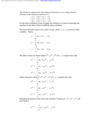 This watermark does not appear in the registered version - http://www.clicktoconvert.com 
This method is applied only when diagonal elements are exceeding all other 
elements in the respective equations i.e., 
| a1 | >| b1 | + |c1 | = d1 
| a2 | >| b2 | + |c2 | = d2 
| a3 | >| b3 | + |c3 | = d3 
Let the above condition is true we apply this method or we have to rearrange the 
equations in the above form to fulfill the above condition. 
We start with initial values of x,y and z as zero. Solve x, y ,z in terms of other 
variables. That is, 
1 
x = | ( d 1 | b1 y | c1 z) 
a1 
1 
y = | ( d 2 | a2 x | c2 z) 
b2 
1 
z = | ( d 3 | a3 x | b3 y) 
c3 
The above values are initial values x(0) , y(0) , z(0) of x , y z respectively, then 
1 
x(1) = | ( d 1 | b1 y(0) | c1 z(0)) 
a1 
1 
y(1) = | ( d 2 | a2 x(0) | c2 z(0)) 
b2 
1 
z(1) = | ( d 3 | a3 x(0) | b3 y(0)) 
c3 
Again using new values of x(1) , y(1) , z(1) of x , y z respectively, then 
1 
x(2) = | ( d 1 | b1 y(1) | c1 z(1)) 
a1 
1 
y(2) = | ( d 2 | a2 x(1) | c2 z(1)) 
b2 
1 
z(2) = | ( d 3 | a3 x(1) | b3 y(1)) 
c3 
Repeating the process in the same way, and the rth iterates are x(r) , y(r) , z(r) and 
given below 
1 
x(r+1) = | ( d 1 | b1 y(r) | c1 z(r)) 
a1 
 