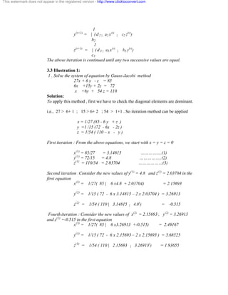 This watermark does not appear in the registered version - http://www.clicktoconvert.com 
1 
y(r+1) = | ( d 2 | a2 x(r) | c2 z(r)) 
b2 
1 
z(r+1) = | ( d 3 | a3 x(r) | b3 y(r)) 
c3 
The above iteration is continued until any two successive values are equal. 
3.3 Illustration 1: 
1 . Solve the system of equation by Gauss-Jacobi method 
27x + 6 y - z = 85 
6x +15y + 2z = 72 
x +6y + 54 z = 110 
Solution: 
To apply this method , first we have to check the diagonal elements are dominant. 
i.e., 27 > 6+ 1 ; 15 > 6+ 2 ; 54 > 1+1 . So iteration method can be applied 
x = 1/27 (85 - 6 y + z ) 
y =1 /15 (72 - 6x - 2z ) 
z = 1/54 ( 110 – x - y ) 
First iteration : From the above equations, we start with x = y = z = 0 
x(1) = 85/27 = 3.14815 …………….(1) 
y(1) = 72/15 = 4.8 ……………..(2) 
z(1) = 110/54 = 2.03704 ………………(3) 
Second iteration :Consider the new values of y(1) = 4.8 and z(1) = 2.03704 in the 
first equation 
x(2) = 1/27( 85 | 6 x4.8 + 2.03704) = 2.15693 
y(2) = 1/15 ( 72 - 6 x 3.14815 – 2 x 2.03704 ) = 3.26913 
z(2) = 1/54 ( 110 | 3.14815 | 4.8)) = -0.515 
Fourth iteration : Consider the new values of x(2) = 2.15693 , y(2) = 3.26913 
and z(2) =-0.515 in the first equation 
x(3) = 1/27( 85 | 6 x3.26913 +-0.515) = 2.49167 
y(3) = 1/15 ( 72 - 6 x 2.15693 – 2 x 2.15693 ) = 3.68525 
z(3) = 1/54 ( 110 | 2.15693 | 3.26913)) = 1.93655 
 