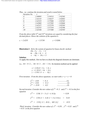 This watermark does not appear in the registered version - http://www.clicktoconvert.com 
Thus, we continue the iteration and result is noted below 
Iteration No. x y z 
4 2.40093 3.54513 1.92265 
5 2.43155 3.58327 1.92692 
6 2.42323 3.57046 1.92565 
7 2.42603 3.57395 1.92604 
8 2.42527 3.57278 1.92593 
9 2.42552 3.57310 1.92596 
10 2.42546 3.57300 1.92595 
From the above table 9 th and 10 th iterations are equal by considering the four 
decimal places. Hence the solution of the equation is 
x = 2.4255 y = 3.5730 z =1.9260. 
Illustration 2 . Solve the system of equation by Gauss-Jacobi method 
10x - 5 y - 2 z = 3 
4x - 10y + 3z = -3 
x +6y + 10 z = 3 
Solution: 
To apply this method , first we have to check the diagonal elements are dominant. 
i.e., 10 > 5+ 2 ; 10 > 4+ 3 ; 10 > 1+6 . So iteration method can be applied 
x = 1/10 (3 + 5 y + 2z ) 
y =1 /10 (3 + 4x + 3z ) 
z = 1/10 ( -3 – x - 6y ) 
First iteration : From the above equations, we start with x = y = z = 0 
x(1) = 3/10 = 0 .3 …………….(1) 
y(1) = 3/10 = 0 .3 ……………..(2) 
z(1) = -3/10 = -0.3 ………………(3) 
Second iteration :Consider the new values of y(1) =0 .3 and z(1) = -0.3 in the first 
equation 
x(2) = 1/10( 3 + 5 x.3 +( -0.3)) = 0.39 
y(2) = 1/10 ( 3 + 4 x0 .3 + 3 x( -0.3) ) = 0.33 
z(2) = 1/10 [ -3 | (0.3) | 6(0 .3) ] = -0.51 
Third iteration : Consider the new values of x(2) = 0.39 , y(2) = 0.33 and z(2) 
=-0.51 in the first equation 
 