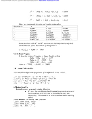 This watermark does not appear in the registered version - http://www.clicktoconvert.com 
x(3) = 1/10 [ 3 | 5 x0.33 +(-0.51)] = 0.363 
y(3) = 1/10 ( 3 + 4 x 0.39 + 3 x (-0.51) ) = 0.303 
z(3) = 1/10[ -3 | 0.39 | 6 x (0.33) ] = -0.537 
Thus, we continue the iteration and result is noted below 
Iteration No. X y z 
4 0.3441 0.2841 -0.5181 
5 0.33843 0.2822 -0.50487 
6 0.340126 0.283911 0.503163 
7 0.3413229 0.2851015 -0.5043592 
8 0.34167891 0.2852214 -0.50519319 
9 0.341572062 0.285113607 -0.505300731 
From the above table 8 th and 9 th iterations are equal by considering the 3 
decimal places. Hence the solution of the equation is 
x =0.342 , y = 0.285, z = - 0.505. 
Check Your Progress 
1. Solve the system of equation by Gauss-Jacobi method 
3.15x – 1.96 y + 3.85 z = 12.95 
2.13x - 5.12y -2.892z = -8.61 
5.92x +3.051y +2.15 z = 6.88 
(Ans : x =1.7089, y = -1.8005, z = 1.0488) 
3.4 Lesson End Activities 
Solve the following system of equations by using Gauss-Jacobi Method 
1. 8x -3y + 2z=20 ; 4x +11y – z = 33; 6x +3y +12 z = 35 
2. 28x+4y -z= 32 ; x +3y +10 z = 24; 2x +3y +10 z = 24 
3. 5x -2y +z = -4 ; x + 6y -2z = -1; 3x+y+5z = 13 
4. 8x +y+z = 8 ; 2x+4y + z = 4 ; x +3y + 3z = 5 
3.5 Let us Sum Up 
In this lesson we have dealt with the following: 
· We have discussed Gauss Jacobi method to solve the system of 
linear equations, which occurs in the field of science and 
engineering. This method is an iterative method and it is widely 
applied. 
Model Answer For Lesson End Activities 
1. (Ans: 3.017, 1.986, 0.912) 
2. (Ans: 0.994, 1.507, 1.849) 
3. (Ans:-1.0, .999, 3 ) 
 