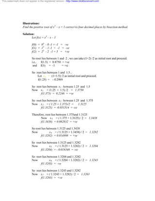 This watermark does not appear in the registered version - http://www.clicktoconvert.com 
Illustrations: 
Find the positive root of x3 – x = 1 correct to four decimal places by bisection method. 
Solution: 
Let f(x) = x3 – x – 1 
f(0) = 03 - 0 -1 = -1 = -ve 
f(1) = 13 - 1 -1 = -1 = -ve 
f(2) = 23 - 2 -1 = 5 = +ve 
So root lies between 1 and 2 , we can take (1+2) /2 as initial root and proceed. 
i.e., f(1.5) = 0.8750 = +ve 
and f(1) = -1 = -ve 
So root lies between 1 and 1.5 , 
Let xo = (1+1.5) /2 as initial root and proceed. 
f(1.25) = - 0.2969 
So root lies between x1 between 1.25 and 1.5 
Now x1 = (1.25 + 1.5) /2 = 1.3750 
f(1.375) = 0.2246 = +ve 
So root lies between x2 between 1.25 and 1.375 
Now x2 = ( 1.25 + 1.375)/2 = 1.3125 
f(1.3125) = -0.051514 = -ve 
Therefore, root lies between 1.375and 1.3125 
Now x3 = ( 1.375 + 1.3125) / 2 = 1.3438 
f(1.3438) = 0.082832 = +ve 
So root lies between 1.3125 and 1.3438 
Now x4 = ( 1.3125 + 1.3438) / 2 = 1.3282 
f(1.3282) = 0.014898 = +ve 
So root lies between 1.3125 and 1.3282 
Now x5 = ( 1.3125 + 1.3282) / 2 = 1.3204 
f(1.3204) = - 0.018340 = -ve 
So root lies between 1.3204 and 1.3282 
Now x6 = ( 1.3204 + 1.3282) / 2 = 1.3243 
f(1.3243) = -ve 
So root lies between 1.3243 and 1.3282 
Now x7 = ( 1.3243 + 1.3282) / 2 = 1.3263 
f(1.3263) = +ve 
 