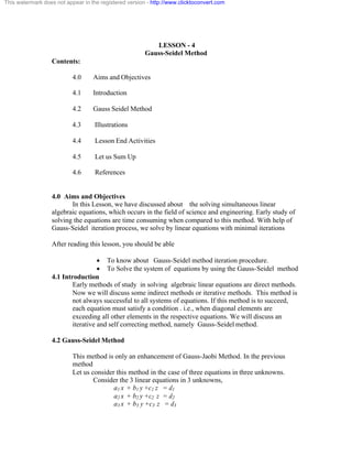 This watermark does not appear in the registered version - http://www.clicktoconvert.com 
LESSON - 4 
Gauss-Seidel Method 
Contents: 
4.0 Aims and Objectives 
4.1 Introduction 
4.2 Gauss Seidel Method 
4.3 Illustrations 
4.4 Lesson End Activities 
4.5 Let us Sum Up 
4.6 References 
4.0 Aims and Objectives 
In this Lesson, we have discussed about the solving simultaneous linear 
algebraic equations, which occurs in the field of science and engineering. Early study of 
solving the equations are time consuming when compared to this method. With help of 
Gauss-Seidel iteration process, we solve by linear equations with minimal iterations 
After reading this lesson, you should be able 
· To know about Gauss-Seidel method iteration procedure. 
· To Solve the system of equations by using the Gauss-Seidel method 
4.1 Introduction 
Early methods of study in solving algebraic linear equations are direct methods. 
Now we will discuss some indirect methods or iterative methods. This method is 
not always successful to all systems of equations. If this method is to succeed, 
each equation must satisfy a condition . i.e., when diagonal elements are 
exceeding all other elements in the respective equations. We will discuss an 
iterative and self correcting method, namely Gauss-Seidel method. 
4.2 Gauss-Seidel Method 
This method is only an enhancement of Gauss-Jaobi Method. In the previous 
method 
Let us consider this method in the case of three equations in three unknowns. 
Consider the 3 linear equations in 3 unknowns, 
a1 x + b1 y +c1 z = d1 
a2 x + b2 y +c2 z = d2 
a3 x + b3 y +c3 z = d3 
 