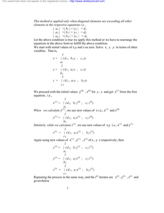 This watermark does not appear in the registered version - http://www.clicktoconvert.com 
This method is applied only when diagonal elements are exceeding all other 
elements in the respective equations i.e., 
| a1 | >| b1 | + |c1 | = d1 
| a2 | >| b2 | + |c2 | = d2 
| a3 | >| b3 | + |c3 | = d3 
Let the above condition is true we apply this method or we have to rearrange the 
equations in the above form to fulfill the above condition. 
We start with initial values of x,y and z as zero. Solve x, y ,z in terms of other 
variables. That is, 
1 
x = | ( d 1 | b1 y | c1 z) 
a1 
1 
y = | ( d 2 | a2 x | c2 z) 
b2 
1 
z = | ( d 3 | a3 x | b3 y) 
c3 
We proceed with the initial values y(0) , z(0) for y , z and get x(1) from the first 
equation, i.e., 
1 
x(1) = | ( d 1 | b1 y(0) | c1 z(0)) 
a1 
When we calculate y(1) , we use new values of x i.e., x(1) and z(0) 
1 
y(1) = | ( d 2 | a2 x(1) | c2 z(0)) 
b2 
Similarly, while we calculate z(1) 
, we use new values of x,y i.e., x(1) and y(1) 
1 
z(1) = | ( d 3 | a3 x(1) | b3 y(1)) 
c3 
Again using new values of x(1) , y(1) , z(1) of x , y z respectively, then 
1 
x(2) = | ( d 1 | b1 y(1) | c1 z(1)) 
a1 
1 
y(2) = | ( d 2 | a2 x(2) | c2 z(1)) 
b2 
1 
z(2) = | ( d 3 | a3 x(2) | b3 y(2)) 
c3 
Repeating the process in the same way, and the rth iterates are x(r) , y(r) , z(r) and 
given below 
1 
 