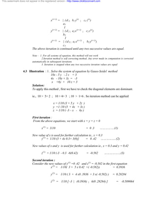 This watermark does not appear in the registered version - http://www.clicktoconvert.com 
x(r+1) = | ( d 1 | b1 y(r) | c1 z(r)) 
a1 
1 
y(r+1) = | ( d 2 | a2 x(r+1) | c2 z(r)) 
b2 
1 
z(r+1) = | ( d 3 | a3 x(r+1) | b3 y(r+1)) 
c3 
The above iteration is continued until any two successive values are equal. 
Note : 1. For all systems of equation, this method will not work 
2.Iteration method is self correcting method. Any error made in computation is corrected 
automatically in subsequent iterations 
3. Iteration is stopped when any two successive iteration values are equal 
4.3 Illustration : 1 . Solve the system of equation by Gauss-Seidel method 
10x - 5 y - 2 z = 3 
4x - 10y + 3z = -3 
x +6y + 10 z = 3 
Solution: 
To apply this method , first we have to check the diagonal elements are dominant. 
ie., 10 > 5+ 2 ; 10 > 4+ 3 ; 10 > 1+6 . So iteration method can be applied 
x = 1/10 (3 + 5 y + 2z ) 
y =1 /10 (3 + 4x + 3z ) 
z = 1/10 ( -3 – x - 6y ) 
First iteration : 
From the above equations, we start with x = y = z = 0 
x(1) = 3/10 = 0 .3 …………….(1) 
New value of x is used for further calculation ie., x = 0.3 
y(1) = 1/10 (3 + 4x 0.3+ 3(0)] = 0 .42 ……………..(2) 
New values of x and y is used for further calculation ie., x = 0.3 and y = 0.42 
z(1) = 1/10 (-3 - 0.3 -6(0.42) = -0.582 ………………(3) 
Second iteration : 
Consider the new values of y(1) =0 .42 and z(1) = -0.582 in the first equation 
x(2) = 1/10( 3 + 5 x 0.42 +( -0.582)) = 0.3936 
y(2) = 1/10 ( 3 + 4 x0 .3936 + 3 x( -0.582) ) = 0.28284 
z(2) = 1/10 [ -3 | (0.3936) | 6(0 .28284) ] = -0.509064 
 