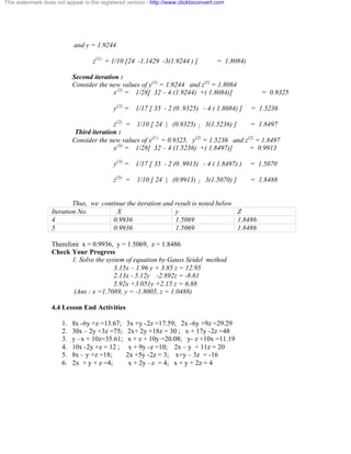 This watermark does not appear in the registered version - http://www.clicktoconvert.com 
and y = 1.9244 
z(1) = 1/10 [24 -1.1429 -3(1.9244 ) ] = 1.8084) 
Second iteration : 
Consider the new values of y(1) = 1.9244 and z(1) = 1.8084 
x(2) = 1/28[ 32 – 4 (1.9244) +( 1.8084)] = 0.9325 
y(2) = 1/17 [ 35 - 2 (0 .9325) - 4 ( 1.8084) ] = 1.5236 
z(2) = 1/10 [ 24 | (0.9325) | 3(1.5236) ] = 1.8497 
Third iteration : 
Consider the new values of x(2 ) = 0.9325, y(2) = 1.5236 and z(2) = 1.8497 
x(3) = 1/28[ 32 – 4 (1.5236) +( 1.8497)] = 0.9913 
y(3) = 1/17 [ 35 - 2 (0 .9913) - 4 ( 1.8497) ) = 1.5070 
z(3) = 1/10 [ 24 | (0.9913) | 3(1.5070) ] = 1.8488 
Thus, we continue the iteration and result is noted below 
Iteration No. X y Z 
4 0.9936 1.5069 1.8486 
5 0.9936 1.5069 1.8486 
Therefore x = 0.9936, y = 1.5069, z = 1.8486 
Check Your Progress 
1. Solve the system of equation by Gauss Seidel method 
3.15x – 1.96 y + 3.85 z = 12.95 
2.13x - 5.12y -2.892z = -8.61 
5.92x +3.051y +2.15 z = 6.88 
(Ans : x =1.7089, y = -1.8005, z = 1.0488) 
4.4 Lesson End Activities 
1. 8x -6y +z =13.67; 3x +y -2z =17.59; 2x -6y +9z =29.29 
2. 30x – 2y +3z =75; 2x+ 2y +18z = 30 ; x + 17y -2z =48 
3. y –x + 10z=35.61; x + z + 10y =20.08; y- z +10x =11.19 
4. 10x -2y +z = 12 ; x + 9y -z =10; 2x – y + 11z = 20 
5. 8x – y +z =18; 2x +5y -2z = 3; x+y – 3z = -16 
6. 2x + y + z =4; x + 2y –z = 4; x + y + 2z = 4 
 