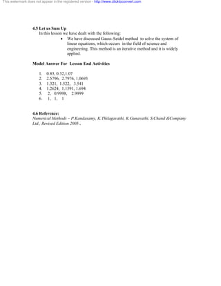 This watermark does not appear in the registered version - http://www.clicktoconvert.com 
4.5 Let us Sum Up 
In this lesson we have dealt with the following: 
· We have discussed Gauss-Seidel method to solve the system of 
linear equations, which occurs in the field of science and 
engineering. This method is an iterative method and it is widely 
applied. 
Model Answer For Lesson End Activities 
1. 0.83, 0.32,1.07 
2. 2.5796, 2.7976, 1.0693 
3. 1.321, 1.522, 3.541 
4. 1.2624, 1.1591, 1.694 
5. 2, 0.9998, 2.9999 
6. 1, 1, 1 
4.6 Reference: 
Numerical Methods – P.Kandasamy, K.Thilagavathi, K.Gunavathi, S.Chand &Company 
Ltd., Revised Edition 2005 . 
 