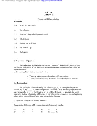 This watermark does not appear in the registered version - http://www.clicktoconvert.com 
UNIT-II 
LESSON - 5 
Numerical Differentiation 
Contents : 
5.0 Aims and Objectives 
5.1 Introduction 
5.2 Newton’s forward difference formula 
5.3 Illustrations 
5.4 Lesson end activities 
5.5 Let us Sum Up 
5.6 References 
5.0 Aims and Objectives 
In this Lesson, we have discussed about Newton’s forward difference formula 
for finding derivatives. If the derivative occurs closer to the beginning of the table, we 
use this method. 
After reading this lesson, you should be able 
· To know about construction of the difference table. 
· To find derivatives using Newton’s forward difference formula. 
5.1 Introduction 
Let y=f(x) be a function taking the values y0, y1, y2, yn corresponding to the 
values x0, x1, x2, ……….. xn of the independent variable x. Now we are trying to find the 
derivative value of y = yk for the given x = xk .. If the derivative is required at a point 
nearer to starting value in the table., i.e., If the value occur between xo to x1 or beginning 
of the table, we use Newton’s forward interpolation formula. 
5.2 Newton’s forward difference formula : 
Suppose the following table represents a set of values of x and y. 
x: x0 x1 x2 x3 ……….. xn 
y: y0 y1 y2 y3 ……….. yn 
 