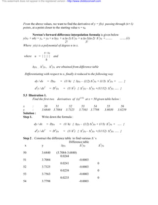 This watermark does not appear in the registered version - http://www.clicktoconvert.com 
From the above values, we want to find the derivative of y = f(x) passing through (n+1) 
points, at a point closer to the starting value x = x0 
Newton’s forward difference interpolation formula is given below 
y(x0 + uh) = yu = y0 + u Äy0 + u (u-1) Ä2y0 + u (u-1)(u-2) Ä3y0 +…….. …….(1) 
2! 3! 
Where y(x) is a polynomial of degree n in x. 
x- x0 
where u = | | | | and 
h 
Äy0 , Ä2y0 , Ä3y0 are obtained from difference table 
Differentiating with respect to x, finally it reduced to the following way 
dy / dx = Dy0 = (1/ h) { Äy0 - (1/2) Ä2y0 + (1/3) Ä3y0 + ….. } 
d2y / dx2 = D2y0 = (1/ h2) { Ä2y0 - Ä3y0 +(11/12) Ä4y0 ….. } 
5.3 Illustration 1. 
Find the first two derivatives of (x)(1/3) at x = 50 given table below : 
x : 50 51 52 53 54 55 56 
y : 3.6840 3.7084 3.7325 3.7563 3.7798 3.8030 3.8259 
Solution : 
Step 1. Write down the formula : 
dy / dx = Dy0 = (1/ h) { Äy0 - (1/2) Ä2y0 + (1/3) Ä3y0 + ….. } 
d2y / dx2 = D2y0 = (1/ h2) { Ä2y0 - Ä3y0 +(11/12) Ä4y0 ….. } 
Step 2 . Construct the difference table to find various Ä’ s 
Difference table 
x y Äy0 Ä2y0 Ä3y0 
50 3.6840 (3.7084-3.6840) 
0.0244 
51 3.7084 -0.0003 
0.0241 0 
52 3.7325 -0.0003 
0.0238 0 
53 3.7563 -0.0003 
0.0235 0 
54 3.7798 -0.0003 
 