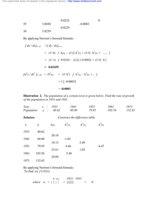 This watermark does not appear in the registered version - http://www.clicktoconvert.com 
0.0232 0 
55 3.8030 -0.0003 
0.0229 
56 3.8259 
By applying Newton’s forward formula : 
[ dy / dx]x=xo =[ dy / dx]u=o 
= (1/ h) { Äy0 - (1/2) Ä2y0 + (1/3) Ä3y0 + ….. } 
= (1/ 1) [ 0.0244 - (1/2) (-0.0003) + (1/3) 0 ] 
= 0.02455 
[d2y / dx2 ]x=50 = D2y0 = (1/ h2) [ Ä2y0 - Ä3y0 +… ] 
= 1 [ -0.0003] 
= -0.0003 
Illustration 2. The population of a certain town is given below. Find the rate of growth 
of the population in 1931 and 1941 
Year x : 1931 1941 1951 1961 1971 
Population y : 40.62 60.80 79.95 103.56 132.65 
Solution. Construct the difference table 
x y Äy0 Ä2y0 Ä3y0 Ä4y0 
1931 40.62 
20.18 
1941 60.80 -1.03 
19.15 5.49 
1951 79.95 4.46 -4.47 
23.61 1.02 
1961 103.56 5.48 
29.09 
1971 132.65 
By applying Newton’s forward formula : 
To find (i) f’(1931) 
x- x0 1931 - 1931 
where u = | | | | = |||||||| = 0 
 
