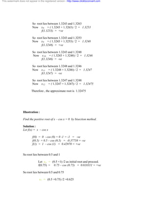 This watermark does not appear in the registered version - http://www.clicktoconvert.com 
So root lies between 1.3243 and 1.3263 
Now x8 = ( 1.3243 + 1.3263) / 2 = 1.3253 
f(1.3253) = +ve 
So root lies between 1.3243 and 1.3253 
Now x9 = ( 1.3243 + 1.3253) / 2 = 1.3248 
f(1.3248) = +ve 
So root lies between 1.3243 and 1.3248 
Now x10 = ( 1.3243 + 1.3248) / 2 = 1.3246 
f(1.3246) = -ve 
So root lies between 1.3248 and 1.3246 
Now x11 = ( 1.3248 + 1.3246) / 2 = 1.3247 
f(1.3247) = -ve 
So root lies between 1.3247 and 1.3248 
Now x12 = ( 1.3247 + 1.3247) / 2 = 1.32475 
Therefore , the approximate root is 1.32475 
Illustration : 
Find the positive root of x – cos x = 0 by bisection method. 
Solution : 
Let f(x) = x – cos x 
f(0) = 0 - cos (0) = 0 -1 = -1 = -ve 
f(0.5) = 0.5 – cos (0.5) = -0.37758 = -ve 
f(1) = 1 – cos (1) = 0.42970 = +ve 
So root lies between 0.5 and 1 
Let xo = (0.5 +1) /2 as initial root and proceed. 
f(0.75) = 0.75 – cos (0.75) = 0.018311 = +ve 
So root lies between 0.5 and 0.75 
x1 = (0.5 +0.75) /2 =0.625 
 