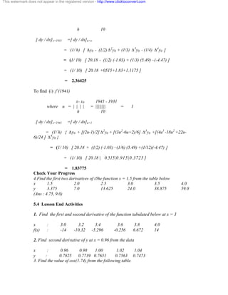 This watermark does not appear in the registered version - http://www.clicktoconvert.com 
h 10 
[ dy / dx]x=1931 =[ dy / dx]u=o 
= (1/ h) [ Äy0 - (1/2) Ä2y0 + (1/3) Ä3y0 - (1/4) Ä4y0 ] 
= (1/ 10) [ 20.18 - (1/2) (-1.03) + (1/3) (5.49) –(-4.47) ] 
= (1/ 10) [ 20.18 +0515+1.83+1.1175 ] 
= 2.36425 
To find (i) f’(1941) 
x- x0 1941 - 1931 
where u = | | | | = |||||||| = 1 
h 10 
[ dy / dx]x=1941 =[ dy / dx]u=1 
= (1/ h) { Äy0 + [(2u-1)/2] Ä2y0 + [(3u2-6u+2)/6] Ä3y0 +[(4u3 -18u2 +22u- 
6)/24 ] Ä4y0 } 
= (1/ 10) [ 20.18 + (1/2) (-1.03) –(1/6) (5.49) +(1/12)(-4.47) ] 
= (1/ 10) [ 20.18 | 0.515 |0.915|0.3725 ] 
= 1.83775 
Check Your Progress 
4.Find the first two derivatives of t5he function x = 1.5 from the table below 
x 1.5 2.0 2.5 3.0 3.5 4.0 
y 3.375 7.0 13.625 24.0 38.875 59.0 
(Ans : 4.75, 9.0) 
5.4 Lesson End Activities 
1. Find the first and second derivative of the function tabulated below at x = 3 
x : 3.0 3.2 3.4 3.6 3.8 4.0 
f(x) : -14 -10.32 -5.296 -0.256 6.672 14 
2. Find second derivative of y at x = 0.96 from the data 
x : 0.96 0.98 1.00 1.02 1.04 
y : 0.7825 0.7739 0.7651 0.7563 0.7473 
3. Find the value of cos(1.74) from the following table. 
 