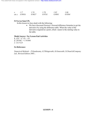 This watermark does not appear in the registered version - http://www.clicktoconvert.com 
x :1.7 1.74 1.78 1.82 1.86 
sin x :0.9916 0.9857 0.9781 0.9691 0.9584 
5.5 Let us Sum UPs 
In this lesson we have dealt with the following: 
· We have discussed Newton’s forward difference formulae to get the 
derivative by using the difference table. When the value of the 
derivative required at a point ,which nearer to the starting value in 
the table. 
Model Answer For Lesson End Activities 
1. f(3)’ =f’’(3) =18 
2. f(0.96)’ =-1.91666 
3. -0.17125 
5.6 Reference: 
Numerical Methods – P.Kandasamy, K.Thilagavathi, K.Gunavathi, S.Chand &Company 
Ltd., Revised Edition 2005 . 
LESSON - 6 
 