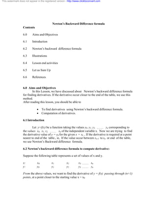 This watermark does not appear in the registered version - http://www.clicktoconvert.com 
Newton’s Backward Difference formula 
Contents 
6.0 Aims and Objectives 
6.1 Introduction 
6.2 Newton’s backward difference formula 
6.3 Illustrations 
6.4 Lesson end activities 
6.5 Let us Sum Up 
6.6 References 
6.0 Aims and Objectives 
In this Lesson, we have discussed about Newton’s backward difference formula 
for finding derivatives. If the derivative occur closer to the end of the table, we use this 
method. 
After reading this lesson, you should be able to 
· To find derivatives using Newton’s backward difference formula. 
· Computation of derivatives. 
6.1 Introduction 
Let y=f(x) be a function taking the values y0, y1, y2, ……….. yn corresponding to 
the values x0, x1, x2, ……….. xn of the independent variable x. Now we are trying to find 
the derivative value of y = yk for the given x = xk .. If the derivative is required at a point 
nearer to end of the table., ie, If the value occur between xn-1 to xn or end of the table, 
we use Newton’s Backward difference formula. 
6.2 Newton’s backward difference formula to compute derivative: 
Suppose the following table represents a set of values of x and y. 
x: x0 x1 x2 x3 ……….. xn 
y: y0 y1 y2 y3 ……….. yn 
From the above values, we want to find the derivative of y = f(x) passing through (n+1) 
points, at a point closer to the starting value x = x0 
 