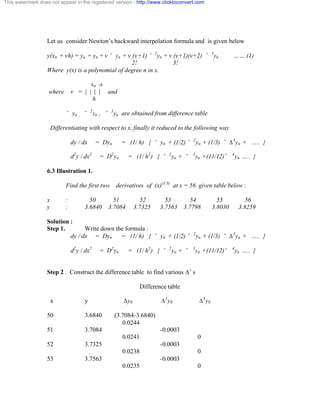This watermark does not appear in the registered version - http://www.clicktoconvert.com 
Let us consider Newton’s backward interpolation formula and is given below 
y(xn + vh) = yu = yn + v ˘ yn + v (v+1) ˘ 2yn + v (v+1)(v+2) ˘ 3yn …….(1) 
2! 3! 
Where y(x) is a polynomial of degree n in x. 
xn -x 
where v = | | | | and 
h 
˘ yn , ˘ 2yn , ˘ 3yn are obtained from difference table 
Differentiating with respect to x, finally it reduced to the following way 
dy / dx = Dyn = (1/ h) { ˘ yn + (1/2) ˘ 2yn + (1/3) ˘ Ä3yn + ….. } 
d2y / dx2 = D2yn = (1/ h2) { ˘ 2yn + ˘ 3yn +(11/12) ˘ 4yn ….. } 
6.3 Illustration 1. 
Find the first two derivatives of (x)(1/3) at x = 56 given table below : 
x : 50 51 52 53 54 55 56 
y : 3.6840 3.7084 3.7325 3.7563 3.7798 3.8030 3.8259 
Solution : 
Step 1. Write down the formula : 
dy / dx = Dyn = (1/ h) { ˘ yn + (1/2) ˘ 2yn + (1/3) ˘ Ä3yn + ….. } 
d2y / dx2 = D2yn = (1/ h2) { ˘ 2yn + ˘ 3yn +(11/12) ˘ 4yn ….. } 
Step 2 . Construct the difference table to find various Ä’ s 
Difference table 
x y Äy0 Ä2y0 Ä3y0 
50 3.6840 (3.7084-3.6840) 
0.0244 
51 3.7084 -0.0003 
0.0241 0 
52 3.7325 -0.0003 
0.0238 0 
53 3.7563 -0.0003 
0.0235 0 
 