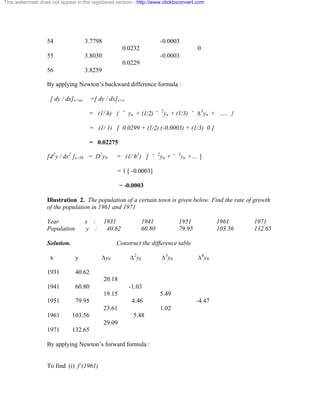 This watermark does not appear in the registered version - http://www.clicktoconvert.com 
54 3.7798 -0.0003 
0.0232 0 
55 3.8030 -0.0003 
0.0229 
56 3.8259 
By applying Newton’s backward difference formula : 
[ dy / dx]x=xn =[ dy / dx]v=o 
= (1/ h) { ˘ yn + (1/2) ˘ 2yn + (1/3) ˘ Ä3yn + ….. } 
= (1/ 1) [ 0.0299 + (1/2) (-0.0003) + (1/3) 0 ] 
= 0.02275 
[d2y / dx2 ]x=56 = D2y0 = (1/ h2) [ ˘ 2yn + ˘ 3yn +… ] 
= 1 [ -0.0003] 
= -0.0003 
Illustration 2. The population of a certain town is given below. Find the rate of growth 
of the population in 1961 and 1971 
Year x : 1931 1941 1951 1961 1971 
Population y : 40.62 60.80 79.95 103.56 132.65 
Solution. Construct the difference table 
x y Äy0 Ä2y0 Ä3y0 Ä4y0 
1931 40.62 
20.18 
1941 60.80 -1.03 
19.15 5.49 
1951 79.95 4.46 -4.47 
23.61 1.02 
1961 103.56 5.48 
29.09 
1971 132.65 
By applying Newton’s forward formula : 
To find (i) f’(1961) 
 