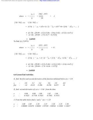 This watermark does not appear in the registered version - http://www.clicktoconvert.com 
xn- x 1961 - 1971 
where v = | | | | = |||||||| = -1 
h 10 
[ dy / dx]x=1961 =[ dy / dx]v=-1 
= (1/ h) { ˘ yn + ((2v+1) / 2) ˘ 2yn + ((3v2+6v+2)/6) ˘ Ä3yn +….. } 
= (1/ 10) [29.09 – (1/2) (5.48) – (1/6) (1.02) – (1/12) (-4.47) ] 
= (1/ 10) [29.09 – 2.74 -0.17 + 0.3725] 
= 2.65525 
To find (i) f’(1971) 
xn- x 1971 - 1971 
where v = | | | | = | | | | | | | | = 0 
h 10 
[ dy / dx]x=1971 =[ dy / dx]v=0 
= (1/ h) { ˘ yn + (1 / 2) ˘ 2yn + (1/3) ˘ Ä3yn +(1/4) ˘ Ä4yn ….. } 
= (1/ 10) [29.09 + (1/2) (5.48) + (1/3) (1.02) + (1/4) (-4.47) ] 
= (1/ 10) [29.09 + 2.74 +0.34 - 1.1175] 
= 2.65525 
6.4 Lesson End Activities 
1. find the first and second derivative of the function tabulated below at x = 4.0 
x : 3.0 3.2 3.4 3.6 3.8 4.0 
f(x) : -14 -10.32 -5.296 -0.256 6.672 14 
2. find second derivative of y at x = 1.04 from the data 
x : 0.96 0.98 1.00 1.02 1.04 
y : 0.7825 0.7739 0.7651 0.7563 0.7473 
3. From the table below find y’ and y’’ at x = 1.25 
x : 1.00 1.05 1.10 1.15 1.20 1.25 1.30 
y : 1.00000 1.02470 1.04881 1.07238 1.09544 1.11803 1.14017 
 