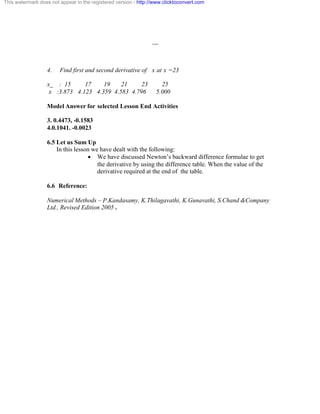 This watermark does not appear in the registered version - http://www.clicktoconvert.com 
__ 
4. Find first and second derivative of x at x =23 
x_ : 15 17 19 21 23 25 
x :3.873 4.123 4.359 4.583 4.796 5.000 
Model Answer for selected Lesson End Activities 
3. 0.4473, -0.1583 
4.0.1041. -0.0023 
6.5 Let us Sum Up 
In this lesson we have dealt with the following: 
· We have discussed Newton’s backward difference formulae to get 
the derivative by using the difference table. When the value of the 
derivative required at the end of the table. 
6.6 Reference: 
Numerical Methods – P.Kandasamy, K.Thilagavathi, K.Gunavathi, S.Chand &Company 
Ltd., Revised Edition 2005 . 
 