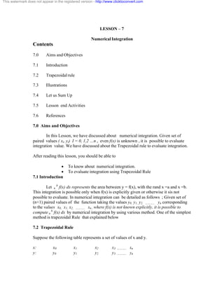 This watermark does not appear in the registered version - http://www.clicktoconvert.com 
LESSON – 7 
Numerical Integration 
Contents 
7.0 Aims and Objectives 
7.1 Introduction 
7.2 Trapezoidal rule 
7.3 Illustrations 
7.4 Let us Sum Up 
7.5 Lesson end Activities 
7.6 References 
7.0 Aims and Objectives 
In this Lesson, we have discussed about numerical integration. Given set of 
paired values ( xi, yi) I = 0, 1,2 …n , even f(x) is unknown , it is possible to evaluate 
integration value. We have discussed about the Trapezoidal rule to evaluate integration. 
After reading this lesson, you should be able to 
· To know about numerical integration. 
· To evaluate integration using Trapezoidal Rule 
7.1 Introduction 
Let a b f(x) dx represents the area between y = f(x), with the rand x =a and x =b. 
This integration is possible only when f(x) is explicitly given or otherwise it sis not 
possible to evaluate. In numerical integration can be detailed as follows ; Given set of 
(n+1) paired values of the function taking the values y0, y1, y2, ……….. yn corresponding 
to the values x0, x1, x2, ……….. xn.. where f(x) is not known explicitly, it is possible to 
compute a b f(x) dx by numerical integration by using various method. One of the simplest 
method is trapezoidal Rule that explained below 
7.2 Trapezoidal Rule 
Suppose the following table represents a set of values of x and y. 
x: x0 x1 x2 x3 ……….. xn 
y: y0 y1 y2 y3 ……….. yn 
 