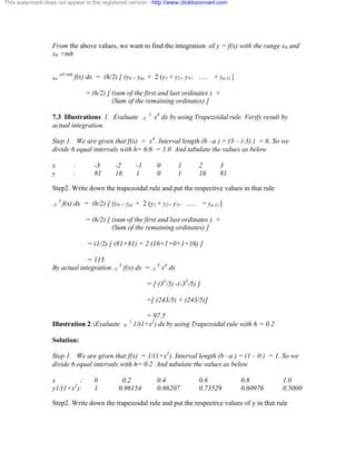 This watermark does not appear in the registered version - http://www.clicktoconvert.com 
From the above values, we want to find the integration of y = f(x) with the range x0 and 
x0 +mh 
xo x0+mh f(x) dx = (h/2) [ (y0 + yn) + 2 (y1 + y2+ y3+ …. + yn-1) ] 
= (h/2) [ (sum of the first and last ordinates ) + 
(Sum of the remaining ordinates) ] 
7.3 Illustrations 1. Evaluate -3 3 x4 dx by using Trapezoidal rule. Verify result by 
actual integration. 
Step 1. We are given that f(x) = x4. Interval length (b –a ) = (3 – (-3) ) = 6. So we 
divide 6 equal intervals with h= 6/6 = 1.0 And tabulate the values as below 
x : -3 -2 -1 0 1 2 3 
y : 81 16 1 0 1 16 81 
Step2. Write down the trapezoidal rule and put the respective values in that rule 
-3 3 f(x) dx = (h/2) [ (y0 + yn) + 2 (y1 + y2+ y3+ …. + yn-1) ] 
= (h/2) [ (sum of the first and last ordinates ) + 
(Sum of the remaining ordinates) ] 
= (1/2) [ (81+81) + 2 (16+1+0+1+16) ] 
= 115 
By actual integration -3 3 f(x) dx = -3 3 x4 dx 
= [ (35/5) -(-35/5) ] 
=[ (243/5) + (243/5)] 
= 97.5 
Illustration 2 :Evaluate 0 1 1/(1+x2) dx by using Trapezoidal rule with h = 0.2 
Solution: 
Step 1. We are given that f(x) = 1/(1+x2). Interval length (b –a ) = (1 – 0 ) = 1. So we 
divide 6 equal intervals with h= 0.2 And tabulate the values as below 
x : 0 0.2 0.4 0.6 0.8 1.0 
y1/(1+x2): 1 0.96154 0.86207 0.73529 0.60976 0.5000 
Step2. Write down the trapezoidal rule and put the respective values of y in that rule 
 