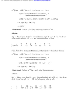 This watermark does not appear in the registered version - http://www.clicktoconvert.com 
-3 3 f(x) dx = (h/2) [ (y0 + yn) + 2 (y1 + y2+ y3+ …. + yn-1) ] 
= (h/2) [ (sum of the first and last ordinates ) + 
(Sum of the remaining ordinates) ] 
= (0.2/2) [ (1+0.5) + 2 (0.96154+0.86207+0.73529+0.60976) ] 
= (0.1) [ (1.05) + 6.33732 ] 
= 0.783732 
Illustration 3. Evaluate 0 6 1/ (1+x) dx by using Trapezoidal rule . 
Solution: 
Step 1. We are given that f(x) = 1/(1+x). Interval length (b –a ) = (6 – 0 ) = 6. So we 
divide 6 equal intervals with h= 1. And tabulate the values as below 
x : 0 1 2 3 4 5 6 
y1/(1+x2): 1 0.5 1/3 1/4 1/5 1/6 1/7 
Step2. Write down the trapezoidal rule and put the respective values of y in that rule 
-3 3 f(x) dx = (h/2) [ (y0 + yn) + 2 (y1 + y2+ y3+ …. + yn-1) ] 
= (h/2) [ (sum of the first and last ordinates ) + 
(Sum of the remaining ordinates) ] 
= (1/2) [ (1+1/7) + 2 (0.5+1/3 + 1/4 + 1/5 +1/6 ) ] 
= (0.5) [ (1.05) + 6.33732 ] 
Illustration 4. Evaluate 4 5.2 loge x dx by using Trapezoidal rule . 
Solution: 
Step 1. We are given that f(x) = loge x Interval length (b –a ) = (5.2 – 4 ) = 1.2. So we 
divide 6 equal intervals with h= 0.2. And tabulate the values as below 
x : 4 4.2 4.4 4.6 4.8 5.0 5.2 
y : 1.39 1.44 1.48 1.53 1.57 1.61 1.65 
 