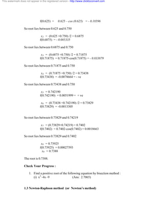 This watermark does not appear in the registered version - http://www.clicktoconvert.com 
f(0.625) = 0.625 – cos (0.625) = - 0.18596 
So root lies between 0.625 and 0.750 
x2 = (0.625 +0.750) /2 = 0.6875 
f(0.6875) = - 0.085335 
So root lies between 0.6875 and 0.750 
x3 = (0.6875 +0.750) /2 = 0.71875 
f(0.71875) = 0.71875-cos(0.71875) = - 0.033879 
So root lies between 0.71875 and 0.750 
x4 = (0.71875 +0.750) /2 = 0.73438 
f(0.73438) = -0.0078664 = - ve 
So root lies between 0.73438 and 0.750 
x5 = 0.742190 
f(0.742190) = 0.0051999 = + ve 
x6 = (0.73438 +0.742190) /2 = 0.73829 
f(0.73829) = -0.0013305 
So root lies between 0.73829 and 0.74219 
x7 = (0.73829+0.74219) = 0.7402 
f(0.7402) = 0.7402-cos(0.7402) = 0.0018663 
So root lies between 0.73829 and 0.7402 
x8 = 0.73925 
f(0.73925) = 0.00027593 
x9 = 0.7388 
The root is 0.7388. 
Check Your Progress : 
1. Find a positive root of the following equation by bisection method : 
(i) x3 -4x -9 (Ans: 2.7065) 
1.3 Newton-Raphson method (or Newton’s method) 
 