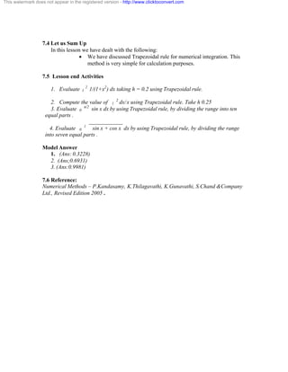 This watermark does not appear in the registered version - http://www.clicktoconvert.com 
7.4 Let us Sum Up 
In this lesson we have dealt with the following: 
· We have discussed Trapezoidal rule for numerical integration. This 
method is very simple for calculation purposes. 
7.5 Lesson end Activities 
1. Evaluate 1 2 1/(1+x2) dx taking h = 0.2 using Trapezoidal rule. 
2. Compute the value of 1 2 dx/ x using Trapezoidal rule. Take h 0.25 
3. Evaluate 0 ð/2 sin x dx by using Trapezoidal rule, by dividing the range into ten 
equal parts . 
____________ 
4. Evaluate 0 1 sin x + cos x dx by using Trapezoidal rule, by dividing the range 
into seven equal parts . 
Model Answer 
1. (Ans: 0.3228) 
2. (Ans;0.6931) 
3. (Ans:0.9981) 
7.6 Reference: 
Numerical Methods – P.Kandasamy, K.Thilagavathi, K.Gunavathi, S.Chand &Company 
Ltd., Revised Edition 2005 . 
 