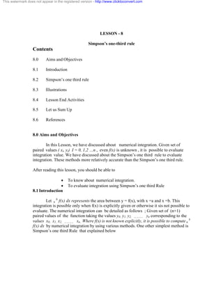 This watermark does not appear in the registered version - http://www.clicktoconvert.com 
LESSON - 8 
Simpson’s one-third rule 
Contents 
8.0 Aims and Objectives 
8.1 Introduction 
8.2 Simpson’s one third rule 
8.3 Illustrations 
8.4 Lesson End Activities 
8.5 Let us Sum Up 
8.6 References 
8.0 Aims and Objectives 
In this Lesson, we have discussed about numerical integration. Given set of 
paired values ( xi, yi) I = 0, 1,2 …n , even f(x) is unknown , it is possible to evaluate 
integration value. We have discussed about the Simpson’s one third rule to evaluate 
integration. These methods more relatively accurate than the Simpson’s one third rule. 
After reading this lesson, you should be able to 
· To know about numerical integration. 
· To evaluate integration using Simpson’s one third Rule 
8.1 Introduction 
Let a b f(x) dx represents the area between y = f(x), with x =a and x =b. This 
integration is possible only when f(x) is explicitly given or otherwise it sis not possible to 
evaluate. The numerical integration can be detailed as follows ; Given set of (n+1) 
paired values of the function taking the values y0, y1, y2, ……….. yn corresponding to the 
values x0, x1, x2, ……….. xn.. Where f(x) is not known explicitly, it is possible to compute a b 
f(x) dx by numerical integration by using various methods. One other simplest method is 
Simpson’s one third Rule that explained below 
 