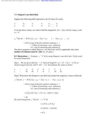 This watermark does not appear in the registered version - http://www.clicktoconvert.com 
7.3 Simpson’s one third Rule 
Suppose the following table represents a set of values of x and y. 
x: x0 x1 x2 x3 ……….. xn 
y: y0 y1 y2 y3 ……….. yn 
From the above values, we want to find the integration of y = f(x) with the range x0 and 
x0 + nh 
xo xn f(x) dx = (h/3) [ (y0 + yn) + 2 (y2 + y4 + ) + 4 (y1+ y3+ …. ) ] 
= (h/3) [ (sum of the first and last ordinates ) + 
+ 2 (Sum of remaining even ordinates) 
+4 ( sum of remaining odd ordinates)] 
The above equation is called Simpson’s one third rule and it is applicable only when 
number of ordinates must be odd ( no. of pairs ). 
8.3 Illustrations 1. Evaluate -3 3 x4 dx by using Simpson’s one third rule. Verify result 
by actual integration. 
Step 1. We are given that f(x) = x4. Interval length (b –a ) = (3 – (-3) ) = 6. So we 
divide 6 equal intervals with h= 6/6 = 1.0 And tabulate the values as below 
x : -3 -2 -1 0 1 2 3 
y : 81 16 1 0 1 16 81 
Step2. Write down the Simpson’s one third rule and put the respective values in that rule 
-3 3 f(x) dx ) = (h/3) [ (y0 + y6) + 2 (y2 + y4 ) + 4 (y1+ y3+y5 ) ] 
= (h/3) [ (sum of the first and last ordinates ) + 
+ 2 (Sum of remaining even ordinates) 
+4 ( sum of remaining odd ordinates) ] 
= (1/3) [ (81+81) + 2 (1+1) +4(16+1+16) ] 
= 98 
By actual integration -3 3 f(x) dx = -3 3 x4 dx 
= [ (35/5) -(-35/5) ] 
=[ (243/5) + (243/5)] 
= 97.5 
 