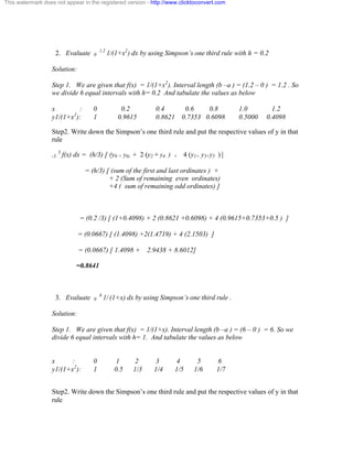 This watermark does not appear in the registered version - http://www.clicktoconvert.com 
2. Evaluate 0 1.2 1/(1+x2) dx by using Simpson’s one third rule with h = 0.2 
Solution: 
Step 1. We are given that f(x) = 1/(1+x2). Interval length (b –a ) = (1.2 – 0 ) = 1.2 . So 
we divide 6 equal intervals with h= 0.2 And tabulate the values as below 
x : 0 0.2 0.4 0.6 0.8 1.0 1.2 
y1/(1+x2): 1 0.9615 0.8621 0.7353 0.6098 0.5000 0.4098 
Step2. Write down the Simpson’s one third rule and put the respective values of y in that 
rule 
-3 3 f(x) dx = (h/3) [ (y0 + y6) + 2 (y2 + y4 ) + 4 (y1+ y3+y5 ) ] 
= (h/3) [ (sum of the first and last ordinates ) + 
+ 2 (Sum of remaining even ordinates) 
+4 ( sum of remaining odd ordinates) ] 
= (0.2 /3) [ (1+0.4098) + 2 (0.8621 +0.6098) + 4 (0.9615+0.7353+0.5 ) ] 
= (0.0667) [ (1.4098) +2(1.4719) + 4 (2.1503) ] 
= (0.0667) [ 1.4098 + 2.9438 + 8.6012] 
=0.8641 
3. Evaluate 0 6 1/ (1+x) dx by using Simpson’s one third rule . 
Solution: 
Step 1. We are given that f(x) = 1/(1+x). Interval length (b –a ) = (6 – 0 ) = 6. So we 
divide 6 equal intervals with h= 1. And tabulate the values as below 
x : 0 1 2 3 4 5 6 
y1/(1+x2): 1 0.5 1/3 1/4 1/5 1/6 1/7 
Step2. Write down the Simpson’s one third rule and put the respective values of y in that 
rule 
 