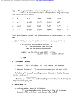 This watermark does not appear in the registered version - http://www.clicktoconvert.com 
Step 1. We are given that f(x) = sin x Interval length (b –a ) = (ð – 0 ) =ð. 
So we divide 10 equal intervals with h= ð/10 (specified in the question itself), 
and tabulate the values as below 
x: 0 ð/10 2ð/10 3ð/10 4ð/10 
Y: 0.0 0.3090 0.5878 0.8090 0.9511 
x: 5ð/10 6ð/10 7ð/10 8ð/10 9ð/10 ð 
Y: 1.0 0.9511 0.8090 0.5878 0.3090 0 
Step2. Write down the Simpson’s one third rule and put the respective values of y in that 
rule 
-3 3 f(x) dx =(h/3) [ (y0 + y10) + 2 (y2 + y4 + y6 + y8 ) + 4 (y1+ y3+y5+ y7 + y9 ) ] 
= (h/3) [ (sum of the first and last ordinates ) + 
+ 2 (Sum of remaining even ordinates) 
+4 ( sum of remaining odd ordinates 
=(ð/20)[(0+0)+2(0.5878+ 0.9511+0.9511+0.5878) + 
4(0.3090+0.8090+ 1+ 0.8090+0.3090)] 
= 2.0009 
8.4 Lesson End Activities 
2. Evaluate 1 2 1/(1+x2) dx taking h = 0.2 using Simpson’s one third rule. 
2. Compute the value of 1 2 dx/ x using Simpson’s one third rule. Take h 0.25 
3. Evaluate 0 ð/2 sin x dx by using Simpson’s one third rule, by dividing the range 
into ten equal parts .) 
____________ 
4. Evaluate 0 1 sin x + cos x dx by using Simpson’s one third rule, by dividing the 
range into seven equal parts . 
8.5 Let us Sum Up 
In this lesson we have dealt with the following: 
We have discussed about the Simpson’s one third rule to evaluate 
integration. This method more easier than any other method. 
 