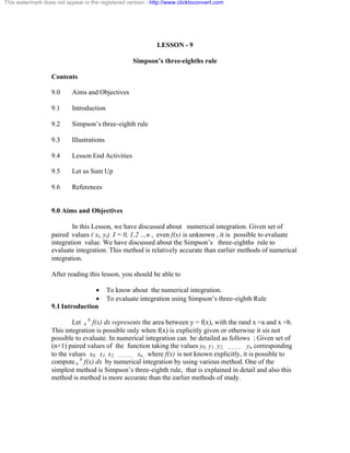 This watermark does not appear in the registered version - http://www.clicktoconvert.com 
LESSON - 9 
Simpson’s three-eighths rule 
Contents 
9.0 Aims and Objectives 
9.1 Introduction 
9.2 Simpson’s three-eighth rule 
9.3 Illustrations 
9.4 Lesson End Activities 
9.5 Let us Sum Up 
9.6 References 
9.0 Aims and Objectives 
In this Lesson, we have discussed about numerical integration. Given set of 
paired values ( xi, yi) I = 0, 1,2 …n , even f(x) is unknown , it is possible to evaluate 
integration value. We have discussed about the Simpson’s three-eighths rule to 
evaluate integration. This method is relatively accurate than earlier methods of numerical 
integration. 
After reading this lesson, you should be able to 
· To know about the numerical integration. 
· To evaluate integration using Simpson’s three-eighth Rule 
9.1 Introduction 
Let a b f(x) dx represents the area between y = f(x), with the rand x =a and x =b. 
This integration is possible only when f(x) is explicitly given or otherwise it sis not 
possible to evaluate. In numerical integration can be detailed as follows ; Given set of 
(n+1) paired values of the function taking the values y0, y1, y2, ……….. yn corresponding 
to the values x0, x1, x2, ……….. xn, . where f(x) is not known explicitly, it is possible to 
compute a b f(x) dx by numerical integration by using various method. One of the 
simplest method is Simpson’s three-eighth rule, that is explained in detail and also this 
method is method is more accurate than the earlier methods of study. 
 