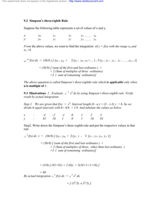 This watermark does not appear in the registered version - http://www.clicktoconvert.com 
9.2 Simpson’s three-eighth Rule 
Suppose the following table represents a set of values of x and y. 
x: x0 x1 x2 x3 ……….. xn 
y: y0 y1 y2 y3 ……….. yn 
From the above values, we want to find the integration of y = f(x) with the range x0 and 
x0 +h 
xo xn f(x) dx = (3h/8 ) [ (y0 + yn) + 2 (y3 + y6+ y9 +… ) + 3 (y1 + y2 + y4 + y5 + …….+yn-1 )] 
= (3h/8) [ (sum of the first and last ordinates ) + 
+ 2 (Sum of multiples of three ordinates) 
+3 ( sum of remaining ordinates)] 
The above equation is called Simpson’s three-eighths rule which is applicable only when 
n is multiple of 3 . 
9.3 Illustrations 1. Evaluate -3 3 x4 dx by using Simpson’s three-eighth rule. Verify 
result by actual integration. 
Step 1. We are given that f(x) = x4. Interval length (b –a ) = (3 – (-3) ) = 6. So we 
divide 6 equal intervals with h= 6/6 = 1.0 And tabulate the values as below 
x : -3 -2 -1 0 1 2 3 
y : 81 16 1 0 1 16 81 
Step2. Write down the Simpson’s three-eighth rule and put the respective values in that 
rule 
-3 3 f(x) dx ) = (3h/8) [ (y0 + y6) + 2 (y3 ) + 3 (y1 + y2+ y4+ y5 ) ] 
= (3h/8) [ (sum of the first and last ordinates ) + 
+ 2 (Sum of multiples of three, other than last ordinates ) 
+3 ( sum of remaining ordinates)] 
= (3/8) [ (81+81) + 2 (0)) + 3(16+1+1+16) ] 
= 99 
By actual integration -3 3 f(x) dx = -3 3 x4 dx 
= [ (35/5) -(-35/5) ] 
 