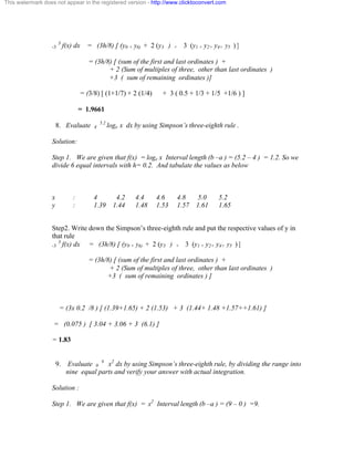 This watermark does not appear in the registered version - http://www.clicktoconvert.com 
-3 3 f(x) dx = (3h/8) [ (y0 + y6) + 2 (y3 ) + 3 (y1 + y2+ y4+ y5 ) ] 
= (3h/8) [ (sum of the first and last ordinates ) + 
+ 2 (Sum of multiples of three, other than last ordinates ) 
+3 ( sum of remaining ordinates )] 
= (3/8) [ (1+1/7) + 2 (1/4) + 3 ( 0.5 + 1/3 + 1/5 +1/6 ) ] 
= 1.9661 
8. Evaluate 4 5.2 loge x dx by using Simpson’s three-eighth rule . 
Solution: 
Step 1. We are given that f(x) = loge x Interval length (b –a ) = (5.2 – 4 ) = 1.2. So we 
divide 6 equal intervals with h= 0.2. And tabulate the values as below 
x : 4 4.2 4.4 4.6 4.8 5.0 5.2 
y : 1.39 1.44 1.48 1.53 1.57 1.61 1.65 
Step2. Write down the Simpson’s three-eighth rule and put the respective values of y in 
that rule 
-3 3 f(x) dx = (3h/8) [ (y0 + y6) + 2 (y3 ) + 3 (y1 + y2+ y4+ y5 ) ] 
= (3h/8) [ (sum of the first and last ordinates ) + 
+ 2 (Sum of multiples of three, other than last ordinates ) 
+3 ( sum of remaining ordinates ) ] 
= (3x 0.2 /8 ) [ (1.39+1.65) + 2 (1.53) + 3 (1.44+ 1.48 +1.57++1.61) ] 
= (0.075 ) [ 3.04 + 3.06 + 3 (6.1) ] 
= 1.83 
9. Evaluate 0 9 x2 dx by using Simpson’s three-eighth rule, by dividing the range into 
nine equal parts and verify your answer with actual integration. 
Solution : 
Step 1. We are given that f(x) = x2 Interval length (b –a ) = (9 – 0 ) =9. 
 