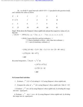 This watermark does not appear in the registered version - http://www.clicktoconvert.com 
So, we divide 9 equal intervals with h=9 /9 = 1 (specified in the question itself), 
and tabulate the values as below 
X : 0 1 2 3 4 
Y = x2:0 1 4 9 16 
x: 5 6 7 8 9 
Y: 25 36 49 64 81 
Step2. Write down the Simpson’s three-eighth rule and put the respective values of y in 
that rule 
-3 3 f(x) dx = (3h/8) [ (y0 + y9) + 2 (y3 + y6 ) + 3 (y1 + y2+ y4+ y5+ y7+ y8 ) ] 
= (3h/8) [ (sum of the first and last ordinates ) + 
+ 2 (Sum of multiples of three, other than last ordinates ) 
+3 ( sum of remaining ordinates ) ] 
= (3/8) [ (0 +81) + 2 ( 9 + 36) + 3 ( 1+ 4 + 16 + 25 + 49 + 64 ) ] 
= (.375) [ 81 + 90 + 477 ] 
= 243 
By actual integration 0 9 f(x) dx = 0 9 x2 dx 
= [ (93/3) -( 03/3) ] 
=[ (729 / 3) + 0] 
= 243 
9.4 Lesson End Activities 
1. Evaluate 1 2.2 1/(1+x2) dx taking h = 0.2 using Simpson’s three eighth rule. 
2. Compute the value of 0 1.2 dx/ x using Simpson’s three eighth rule. Take h = 0.2 
3. Evaluate 0 ð/2 sin x dx by using Simpson’s three eighth rule, by dividing the range 
into nine equal parts . 
4. Evaluate 0 6 sin x + cos x dx by using Simpson’s three eighth rule, by dividing 
the range into six equal parts . 
 