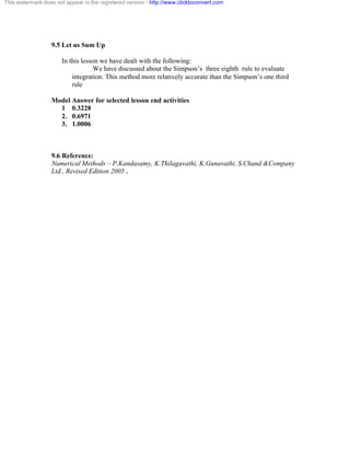 This watermark does not appear in the registered version - http://www.clicktoconvert.com 
9.5 Let us Sum Up 
In this lesson we have dealt with the following: 
We have discussed about the Simpson’s three eighth rule to evaluate 
integration. This method more relatively accurate than the Simpson’s one third 
rule 
Model Answer for selected lesson end activities 
1 0.3228 
2. 0.6971 
3. 1.0006 
9.6 Reference: 
Numerical Methods – P.Kandasamy, K.Thilagavathi, K.Gunavathi, S.Chand &Company 
Ltd., Revised Edition 2005 . 
 
