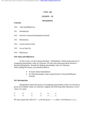This watermark does not appear in the registered version - http://www.clicktoconvert.com 
UNIT - III 
LESSON – 10 
Interpolation 
Contents 
10.0 Aims and Objectives 
10.1 Introduction 
10.2 Newton’s forward interpolation formula 
10.3 Illustrations 
10.4 Lesson end activities 
10.5 Let us Sum Up 
10.6 References 
10.0 Aims and Objectives 
In this Lesson, we have discussed about Interpolation, which means process of 
computing intermediate value of a function. We have also discussed about Newton’s 
forward interpolation formula for finding intermediate value of a function. 
After reading this lesson, you should be able to 
· To know about Interpolation. 
· To find intermediate values using Newton’s forward difference 
formula. 
10.1 Introduction 
Interpolation means the process of computing intermediate values of a function a 
given set of tabular values of a function. Suppose the following table represents a set of 
values of x and y. 
x: x0 x1 x2 x3 ……….. xn 
y: y0 y1 y2 y3 ……….. yn 
We may require the value of y = yi for the given x = xi, where x lies between x0 to xn 
 
