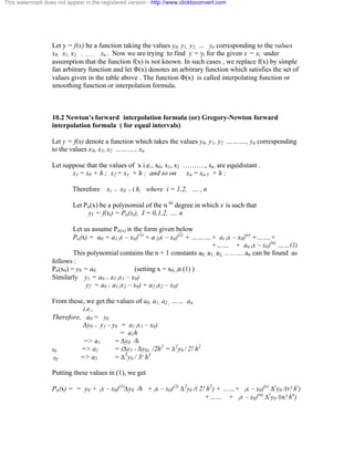 This watermark does not appear in the registered version - http://www.clicktoconvert.com 
Let y = f(x) be a function taking the values y0, y1, y2, … yn corresponding to the values 
x0, x1, x2, ……….. xn . Now we are trying to find y = yi for the given x = xi under 
assumption that the function f(x) is not known. In such cases , we replace f(x) by simple 
fan arbitrary function and let Ö(x) denotes an arbitrary function which satisfies the set of 
values given in the table above . The function Ö(x) is called interpolating function or 
smoothing function or interpolation formula. 
10.2 Newton’s forward interpolation formula (or) Gregory-Newton forward 
interpolation formula ( for equal intervals) 
Let y = f(x) denote a function which takes the values y0, y1, y2 ………., yn corresponding 
to the values x0, x1, x2 ………., xn. 
Let suppose that the values of x i.e., x0, x1, x2 ………., xn. are equidistant . 
x1 = x0 + h ; x2 = x1 + h ; and so on xn = xn-1 + h ; 
Therefore xi = x0 + i h, where i = 1,2, … , n 
Let Pn(x) be a polynomial of the n th degree in which x is such that 
yI = f(xi) = Pn(xi), I = 0,1,2, …. n 
Let us assume Pn(x) in the form given below 
Pn(x) = a0 + a1 (x – x0)(1) + a 2(x – x0)(2) + ……….+ ar (x – x0)(r) +…….+ 
+…… + an (x – x0)(n) ……(1) 
This polynomial contains the n + 1 constants a0, a1, a2, ………an can be found as 
follows : 
Pn(x0) = y0 = a0 (setting x = x0, in (1) ) 
Similarly y1 = a0 + a1 (x1 – x0) 
y2 = a0 + a1 (x2 – x0) + a2 (x2 – x0) 
From these, we get the values of a0, a1, a2 , …… an 
i.e., 
Therefore, a0 = y0 
Äy0 = y1 - y0 = a1 (x1 – x0) 
= a1h 
=> a1 = Äy0 /h 
lly => a2 = (Äy1 - Äy0) /2h2 = Ä2y0 / 2! h2 
lly => a3 = Ä3y0 / 3! h3 
Putting these values in (1), we get 
Pn(x) = = y0 + (x – x0)(1)Äy0 /h + (x – x0)(2) Ä2y0 /( 2! h2) + ……+ (x – x0)(r) Äry0 /(r! hr) 
+…… + (x – x0)(n) Äry0 /(n! hn) 
 