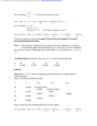 This watermark does not appear in the registered version - http://www.clicktoconvert.com 
x- x0 
By substituting | | | | = u , the above equation becomes 
h 
y(x0 + uh) = yu = y0 + u Äy0 + u (u-1) Ä2y0 + u (u-1)(u-2) Ä3y0 +…….. … 
2! 3! 
By substituting u = u(1), 
u (u-1) = u(2), 
u(u-1)(u-2) = u(3), … in the above equation, we get 
Pn (x)= Pny(x0 + uh) = y0 + u(1)Äy0 + u(2) Ä2y0 + u(3)Ä3y0 +……+ u(r)Äry0 +.... + u(n)Äny0 
2! 3! r! n! 
The above equation is known as Gregory-Newton forward formula or Newton's 
forward interpolation formula. 
Note : 1. This formula is applicable only when the interval of difference is uniform. 
2. This formula apply forward differences of y0, hence this is used to interpolate 
the values of y nearer to beginning value of the table ( i.e., x lies between x0 to x1 or x1 to 
x2 ) 
10.3 Illustrations 1.Find the values of y at x = 21 from the following data. 
x: 20 23 26 29 
y 0.3420 0.3907 0.4384 0.4848 
Solution. 
Step 1.Since x = 21 is nearer to beginning of the table. Hence we apply Newton’s 
forward formula. 
Step 2. Construct the difference table 
x y Äy0 Ä2y0 Ä3y0 
20 0.3420 (0.3420-0.3907) 
0.0487 (0.0477-0.0487) 
23 0.3907 -0.001 
0.0477 -0.0003 
26 0.4384 -0.0013 
0.0464 
29 0.4848 
Step 3. Write down the formula and put the various values : 
Pn (x)= Pny(x0 + uh) = y0 + u(1)Äy0 + u(2) Ä2y0 + u(3)Ä3y0 +……+ u(r)Äry0 +.... + u(n)Äny0 
2! 3! r! n! 
 