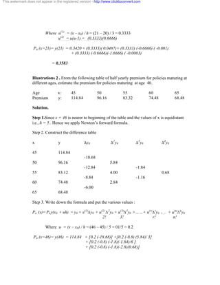 This watermark does not appear in the registered version - http://www.clicktoconvert.com 
Where u(1) = (x – x0) / h = (21 – 20) / 3 = 0.3333 
u(2) = u(u-1) = (0.3333)(0.6666) 
Pn (x=21)= y(21) = 0.3420 + (0.3333)( 0.0487)+ (0.3333) (-0.6666) ( -0.001) 
+ (0.3333) (-0.6666)(-1.6666) ( -0.0003) 
= 0.3583 
Illustrations 2 . From the following table of half yearly premium for policies maturing at 
different ages, estimate the premium for policies maturing at age 46. 
Age x: 45 50 55 60 65 
Premium y: 114.84 96.16 83.32 74.48 68.48 
Solution. 
Step 1.Since x = 46 is nearer to beginning of the table and the values of x is equidistant 
i.e., h = 5.. Hence we apply Newton’s forward formula. 
Step 2. Construct the difference table 
x y Äy0 Ä2y0 Ä3y0 Ä4y0 
45 114.84 
-18.68 
50 96.16 5.84 
-12.84 -1.84 
55 83.12 4.00 0.68 
-8.84 -1.16 
60 74.48 2.84 
-6.00 
65 68.48 
Step 3. Write down the formula and put the various values : 
Pn (x)= Pny(x0 + uh) = y0 + u(1)Äy0 + u(2) Ä2y0 + u(3)Ä3y0 +……+ u(r)Äry0 +.... + u(n)Äny0 
2! 3! r! n! 
Where u = (x – x0) / h = (46 – 45) / 5 = 01/5 = 0.2 
Pn (x=46)= y(46) = 114.84 + [0.2 (-18.68)] +[0.2 (-0.8) (5.84)/ 3] 
+ [0.2 (-0.8) (-1.8)(-1.84)/6 ] 
+ [0.2 (-0.8) (-1.8)(-2.8)(0.68)] 
 